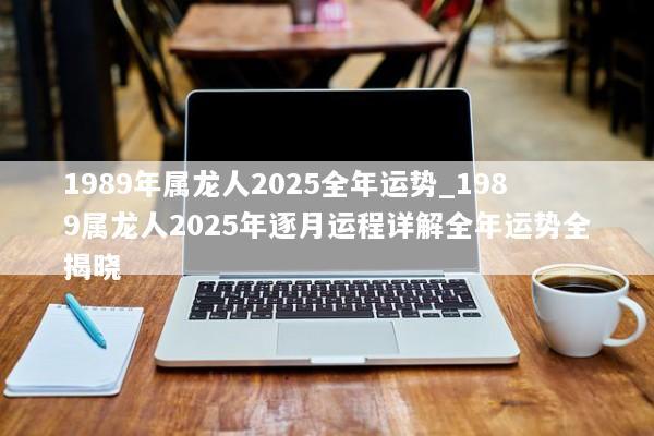 1989年属龙人2025全年运势_1989属龙人2025年逐月运程详解全年运势全揭晓