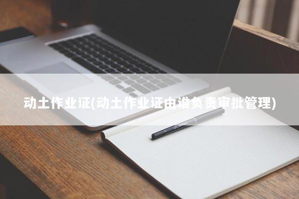 动土作业证(动土作业证由谁负责审批管理)