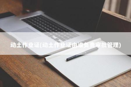 动土作业证(动土作业证由谁负责审批管理)
