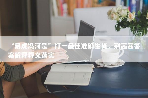 “暴虎冯河是”打一最佳准确生肖，荆茜茜答案解释释义落实
