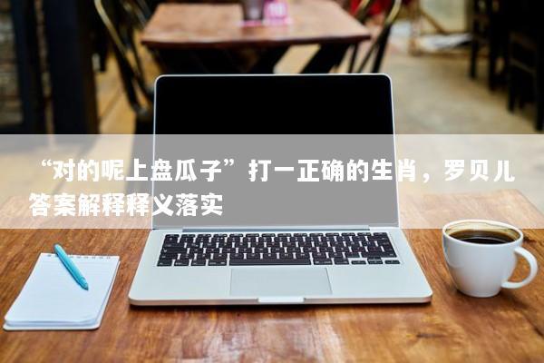 “对的呢上盘瓜子”打一正确的生肖，罗贝儿答案解释释义落实