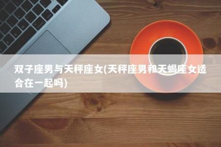 双子座男与天秤座女(天秤座男和天蝎座女适合在一起吗)